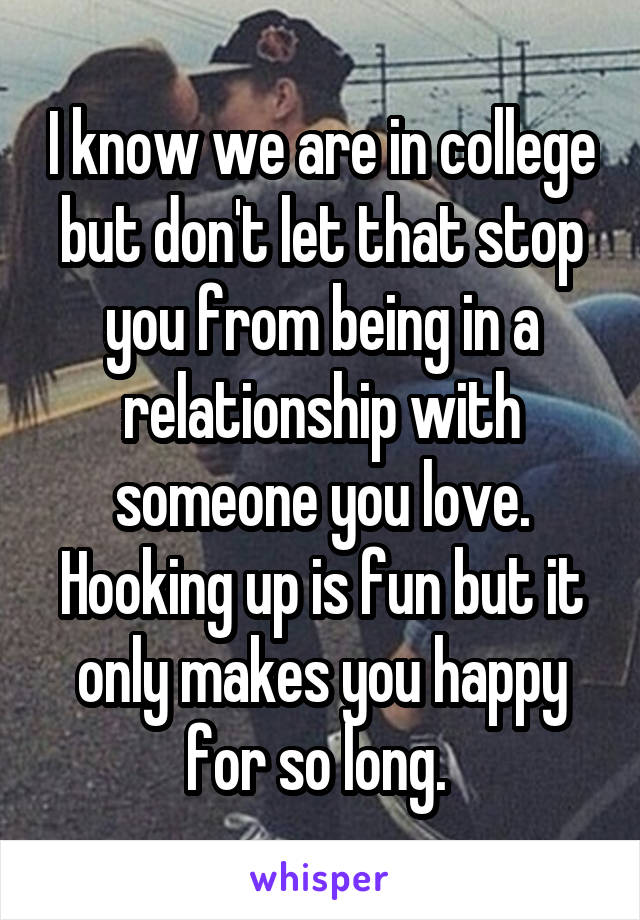 I know we are in college but don't let that stop you from being in a relationship with someone you love. Hooking up is fun but it only makes you happy for so long. 