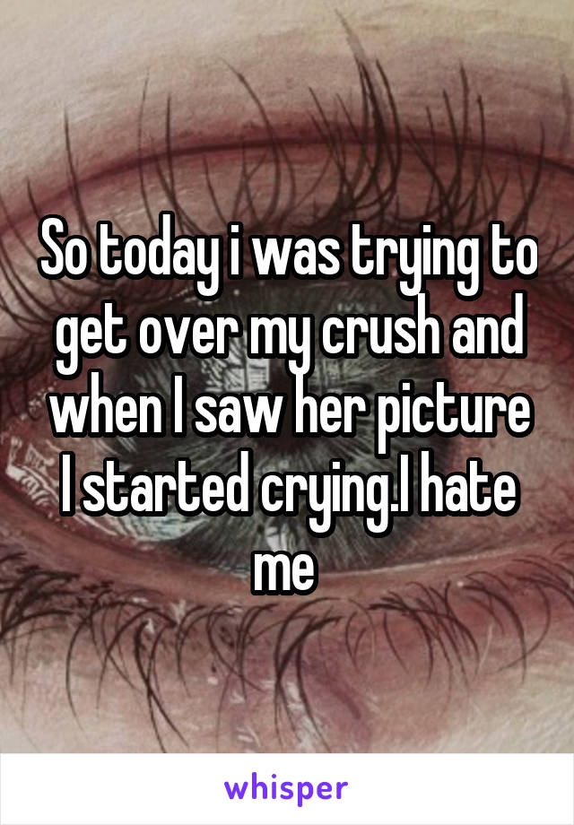 So today i was trying to get over my crush and when I saw her picture I started crying.I hate me 