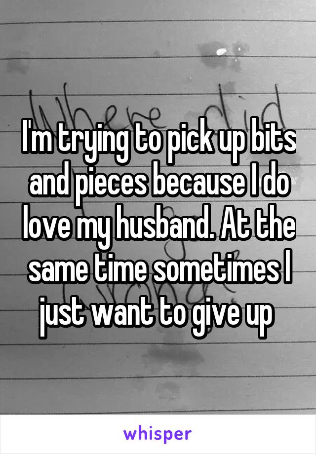I'm trying to pick up bits and pieces because I do love my husband. At the same time sometimes I just want to give up 