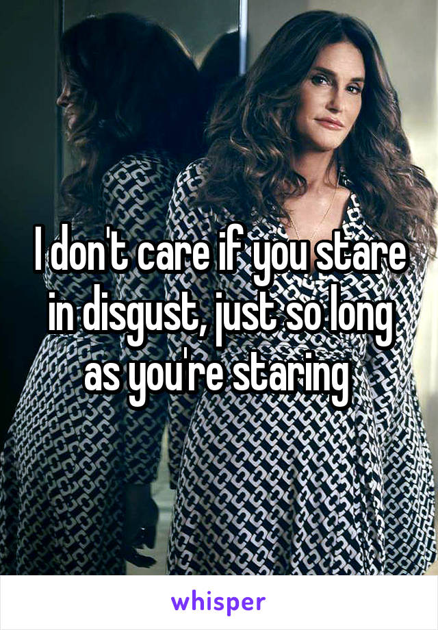 I don't care if you stare in disgust, just so long as you're staring 
