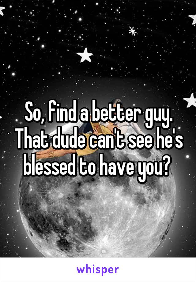 So, find a better guy. That dude can't see he's blessed to have you? 