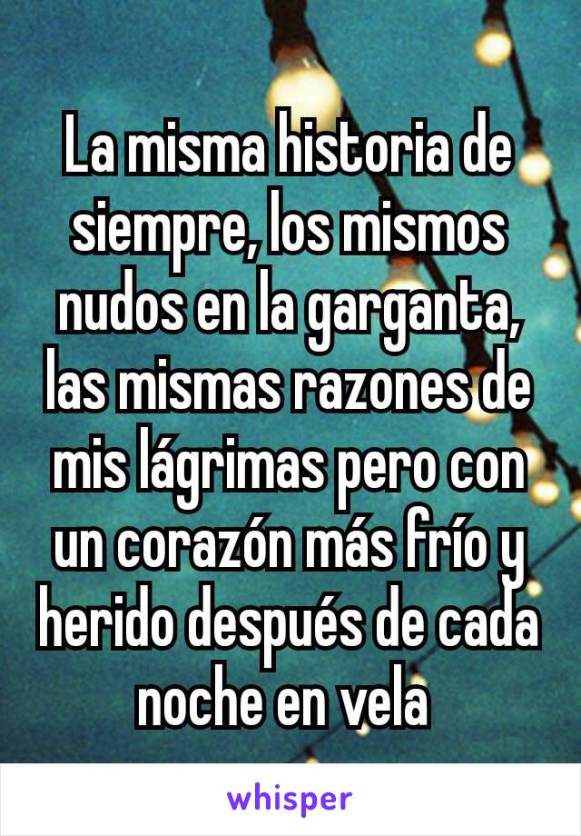 La misma historia de siempre, los mismos nudos en la garganta, las mismas razones de mis lágrimas pero con un corazón más frío y herido después de cada noche en vela 