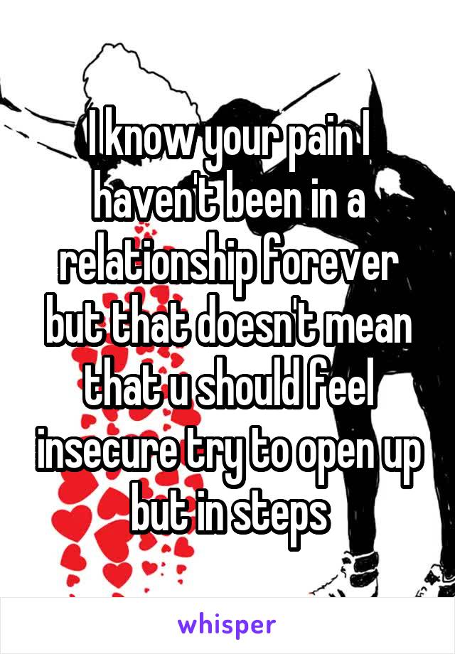 I know your pain I haven't been in a relationship forever but that doesn't mean that u should feel insecure try to open up but in steps