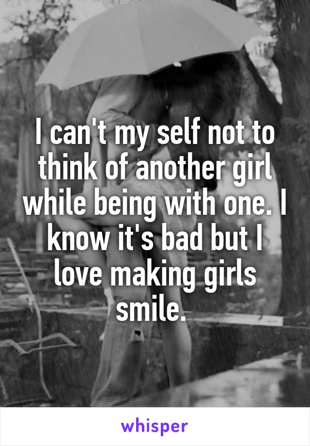 I can't my self not to think of another girl while being with one. I know it's bad but I love making girls smile. 