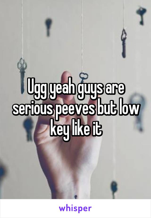 Ugg yeah guys are serious peeves but low key like it
