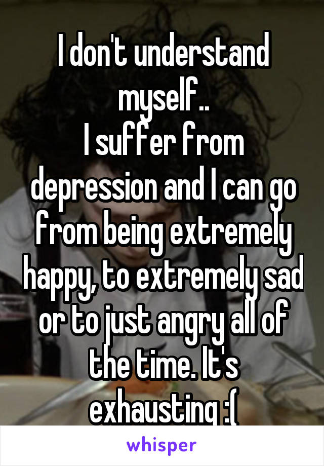 I don't understand myself..
I suffer from depression and I can go from being extremely happy, to extremely sad or to just angry all of the time. It's exhausting :(