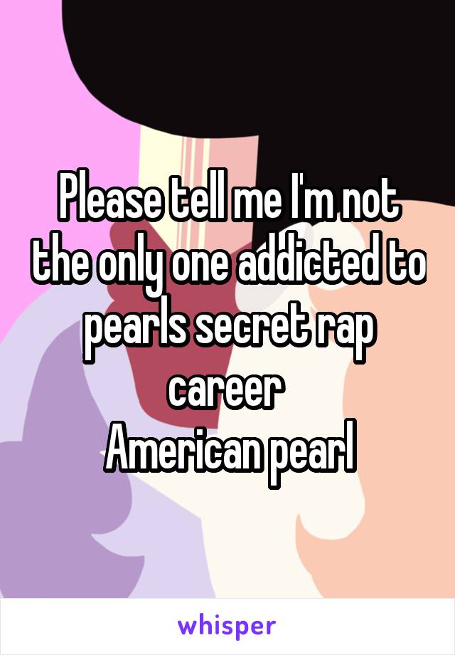 Please tell me I'm not the only one addicted to pearls secret rap career 
American pearl