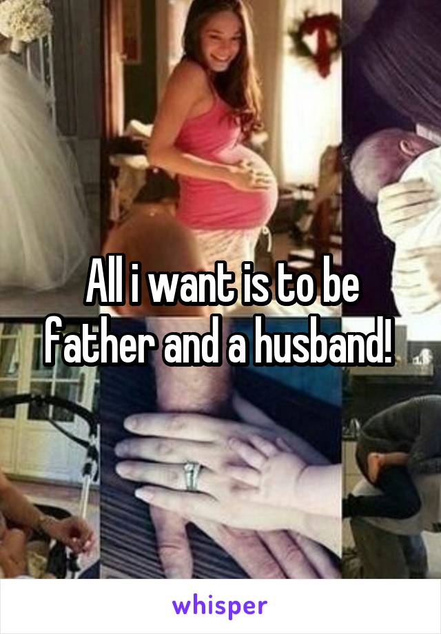 All i want is to be father and a husband! 