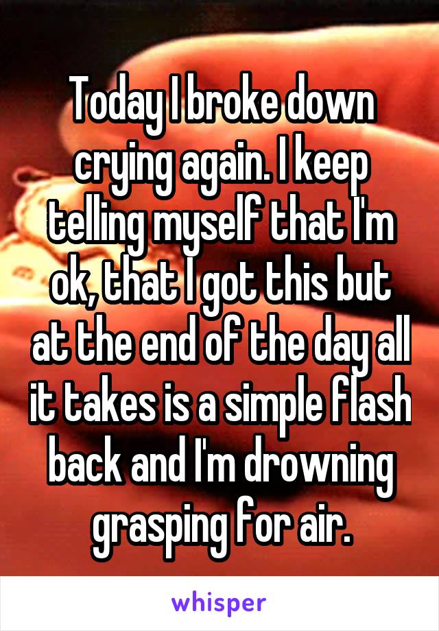 Today I broke down crying again. I keep telling myself that I'm ok, that I got this but at the end of the day all it takes is a simple flash back and I'm drowning grasping for air.