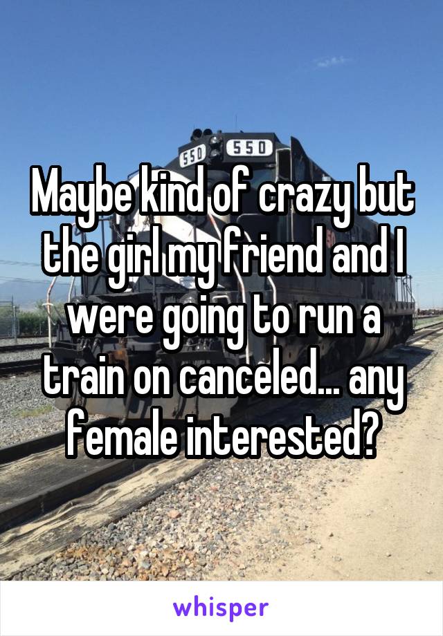 Maybe kind of crazy but the girl my friend and I were going to run a train on canceled... any female interested?