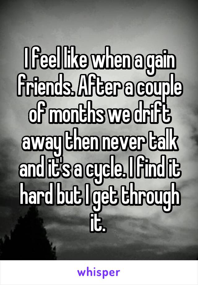 I feel like when a gain friends. After a couple of months we drift away then never talk and it's a cycle. I find it hard but I get through it. 