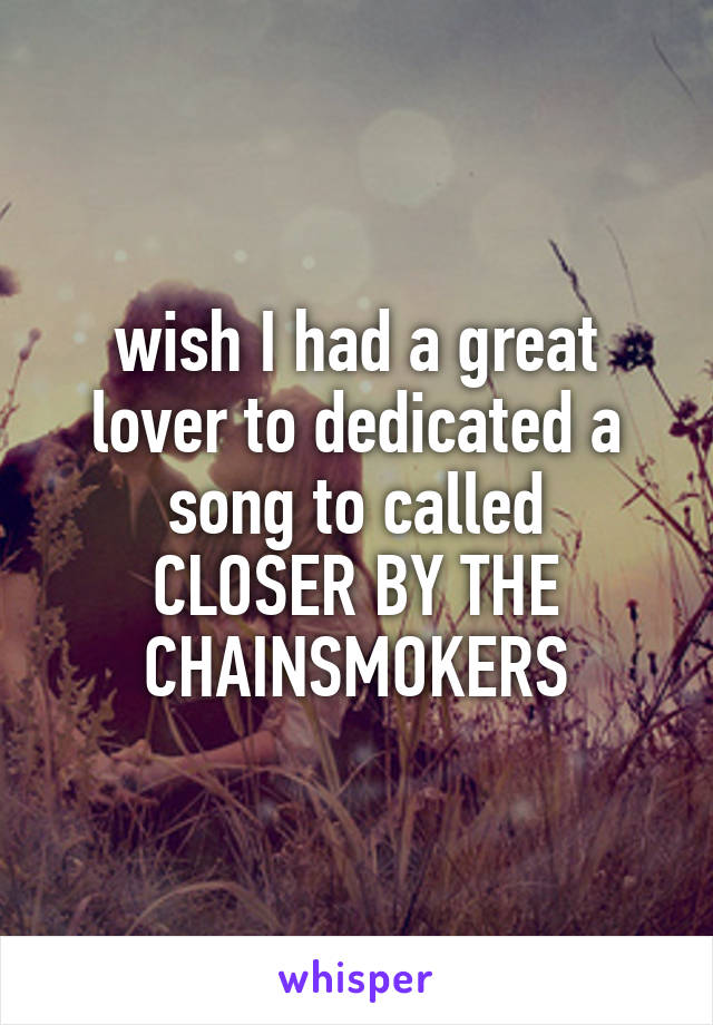 wish I had a great lover to dedicated a song to called
CLOSER BY THE
CHAINSMOKERS