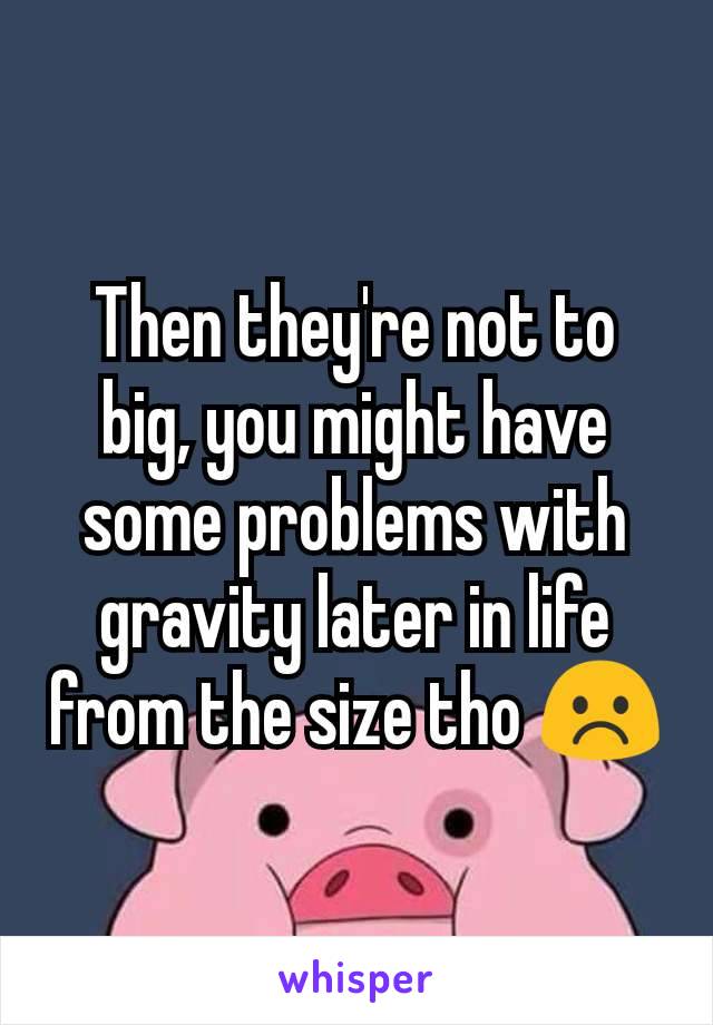 Then they're not to big, you might have some problems with gravity later in life from the size tho ☹️