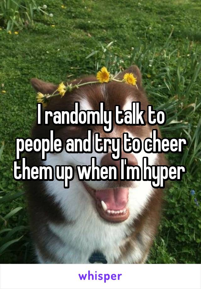 I randomly talk to people and try to cheer them up when I'm hyper 