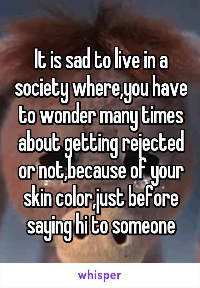 It is sad to live in a society where,you have to wonder many times about getting rejected or not,because of your skin color,just before saying hi to someone