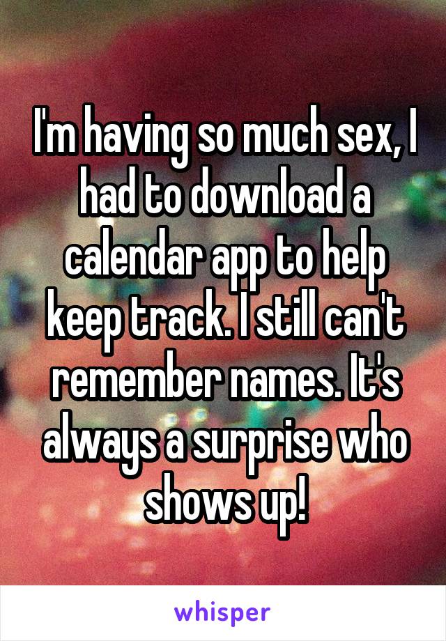 I'm having so much sex, I had to download a calendar app to help keep track. I still can't remember names. It's always a surprise who shows up!