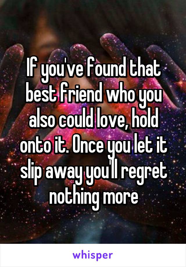 If you've found that best friend who you also could love, hold onto it. Once you let it slip away you'll regret nothing more