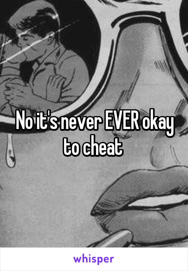 No it's never EVER okay to cheat 