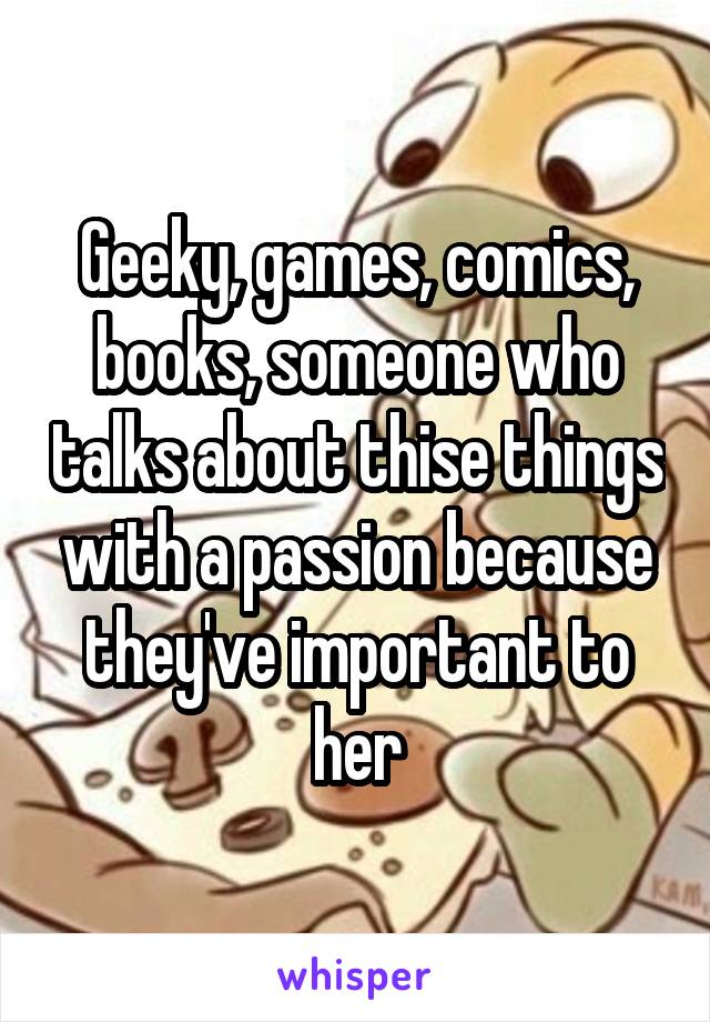 Geeky, games, comics, books, someone who talks about thise things with a passion because they've important to her