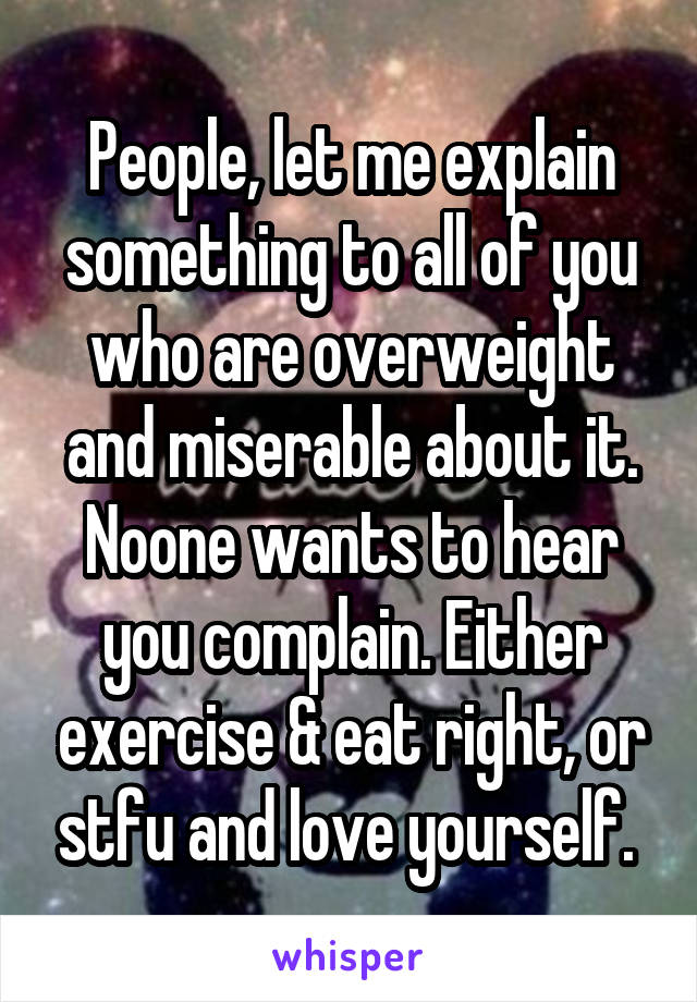 People, let me explain something to all of you who are overweight and miserable about it. Noone wants to hear you complain. Either exercise & eat right, or stfu and love yourself. 