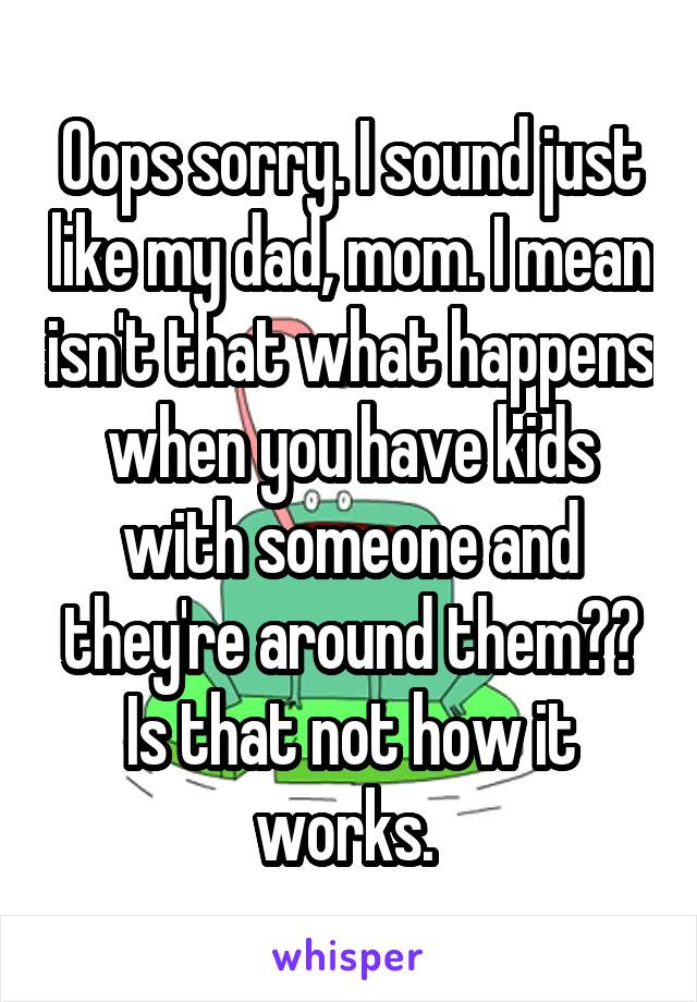 Oops sorry. I sound just like my dad, mom. I mean isn't that what happens when you have kids with someone and they're around them?? Is that not how it works. 