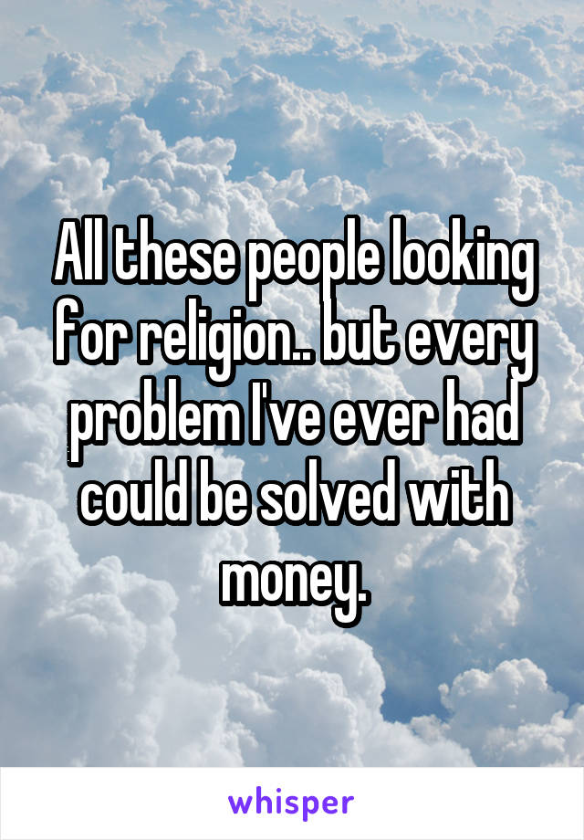 All these people looking for religion.. but every problem I've ever had could be solved with money.