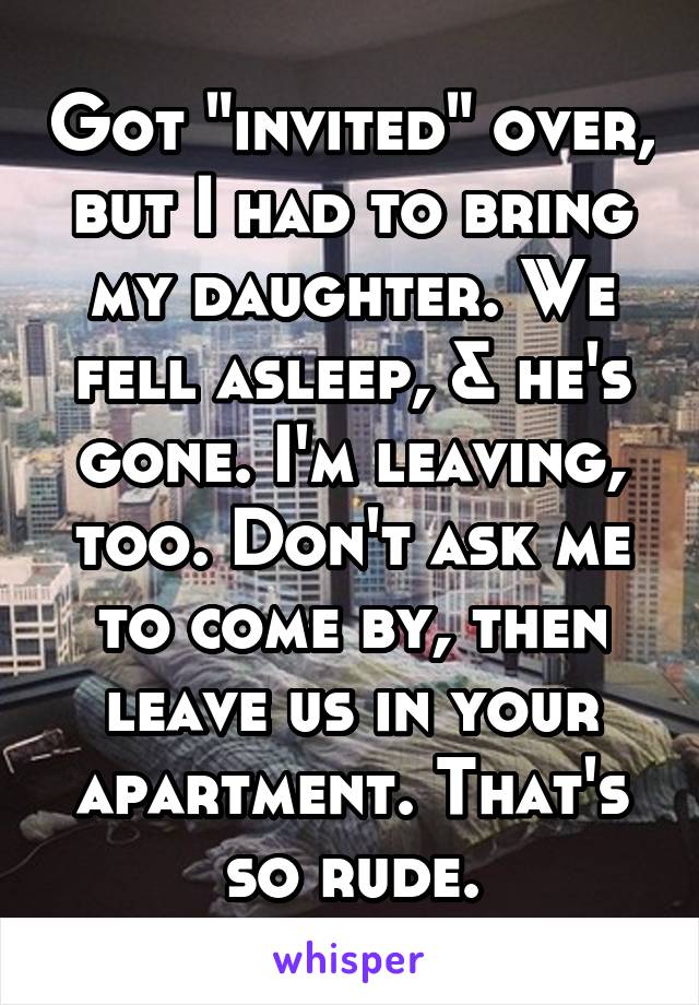 Got "invited" over, but I had to bring my daughter. We fell asleep, & he's gone. I'm leaving, too. Don't ask me to come by, then leave us in your apartment. That's so rude.