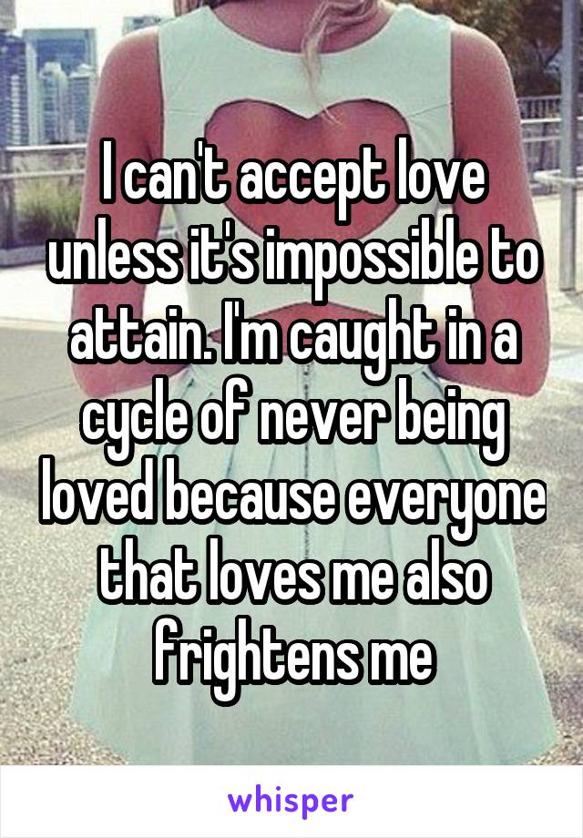 I can't accept love unless it's impossible to attain. I'm caught in a cycle of never being loved because everyone that loves me also frightens me