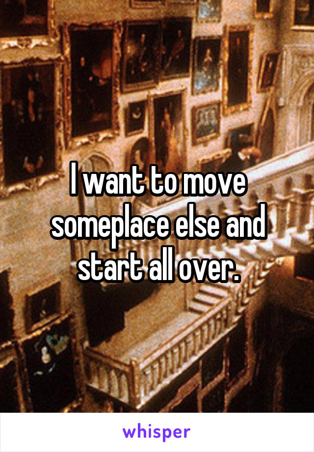 I want to move someplace else and start all over.