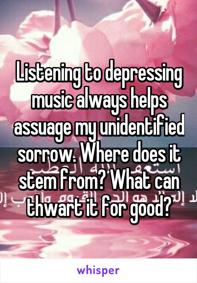 Listening to depressing music always helps assuage my unidentified sorrow. Where does it stem from? What can thwart it for good?