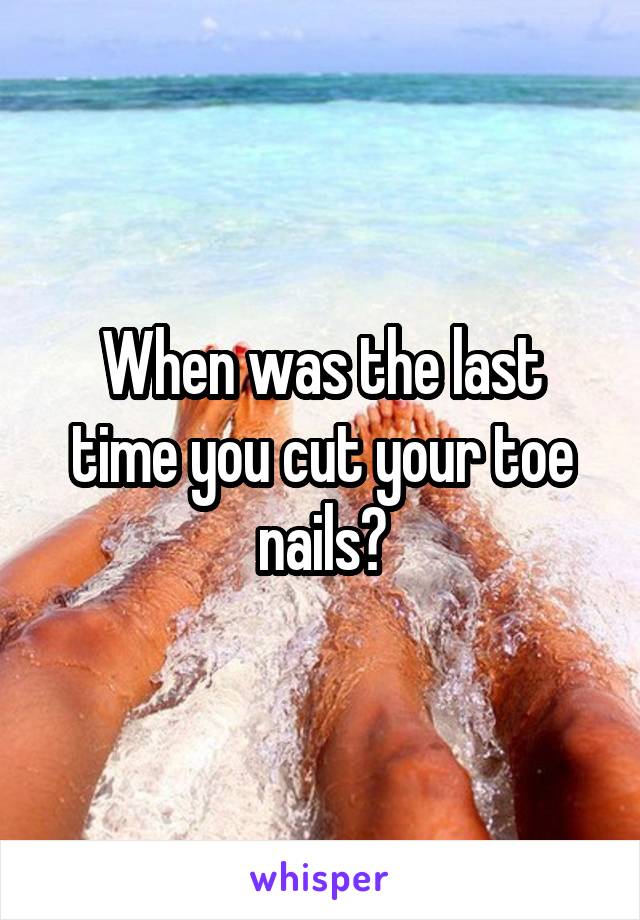 When was the last time you cut your toe nails?