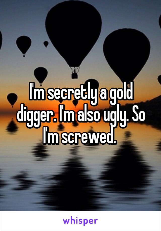 I'm secretly a gold digger. I'm also ugly. So I'm screwed. 