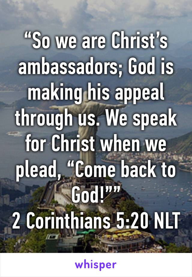 “So we are Christ’s ambassadors; God is making his appeal through us. We speak for Christ when we plead, “Come back to God!””
‭‭2 Corinthians‬ ‭5:20‬ ‭NLT‬‬
