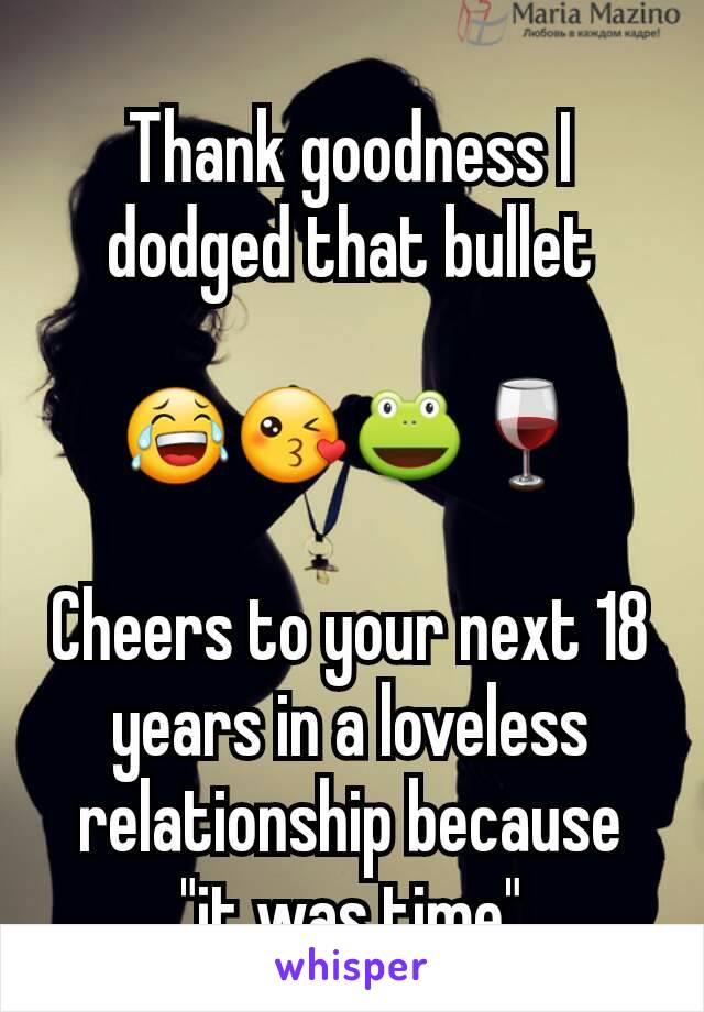 Thank goodness I dodged that bullet
 
😂😘🐸🍷

Cheers to your next 18 years in a loveless relationship because "it was time"