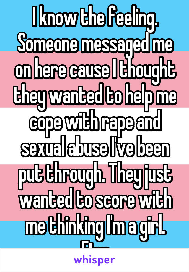 I know the feeling. Someone messaged me on here cause I thought they wanted to help me cope with rape and sexual abuse I've been put through. They just wanted to score with me thinking I'm a girl. Ftm