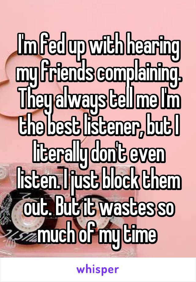 I'm fed up with hearing my friends complaining. They always tell me I'm the best listener, but I literally don't even listen. I just block them out. But it wastes so much of my time 