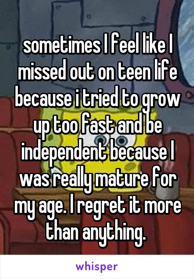 sometimes I feel like I missed out on teen life because i tried to grow up too fast and be independent because I was really mature for my age. I regret it more than anything. 