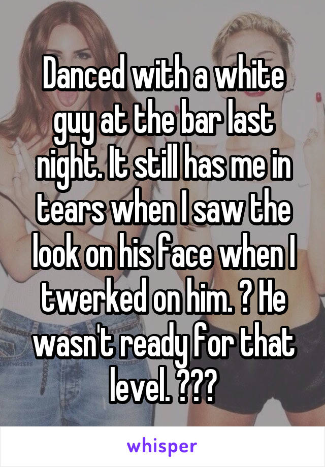 Danced with a white guy at the bar last night. It still has me in tears when I saw the look on his face when I twerked on him. 😂 He wasn't ready for that level. 😂😂😂