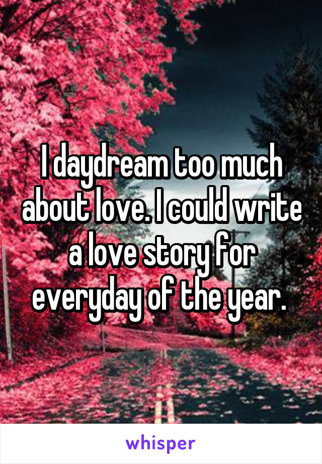 I daydream too much about love. I could write a love story for everyday of the year. 