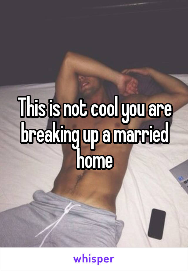 This is not cool you are breaking up a married home
