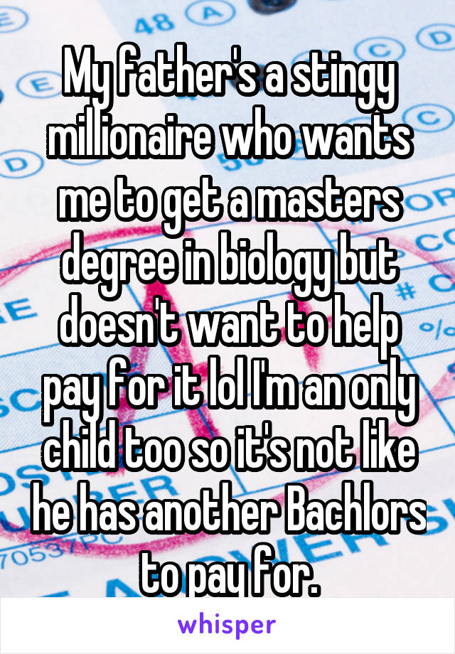 My father's a stingy millionaire who wants me to get a masters degree in biology but doesn't want to help pay for it lol I'm an only child too so it's not like he has another Bachlors to pay for.