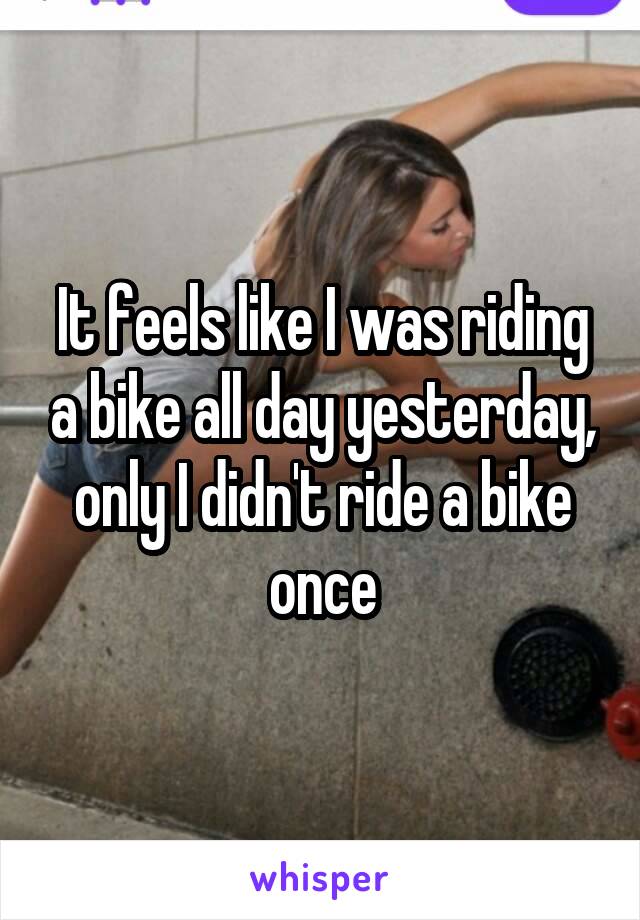 It feels like I was riding a bike all day yesterday, only I didn't ride a bike once