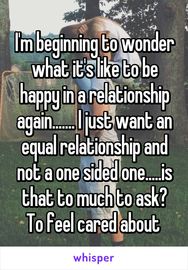 I'm beginning to wonder what it's like to be happy in a relationship again....... I just want an equal relationship and not a one sided one.....is that to much to ask? To feel cared about 