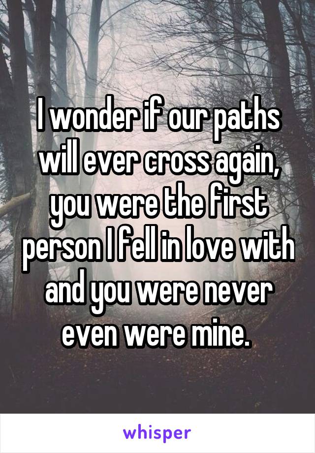 I wonder if our paths will ever cross again, you were the first person I fell in love with and you were never even were mine. 