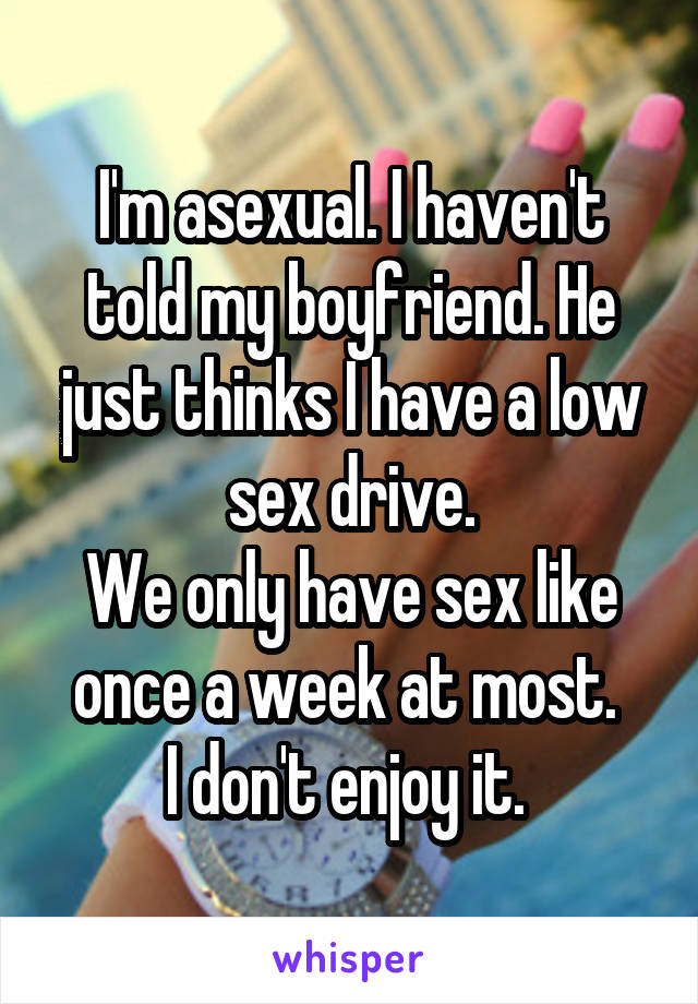 I'm asexual. I haven't told my boyfriend. He just thinks I have a low sex drive.
We only have sex like once a week at most. 
I don't enjoy it. 