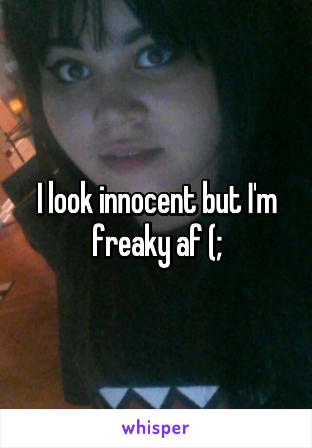 I look innocent but I'm freaky af (;