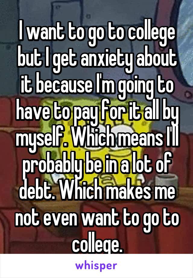 I want to go to college but I get anxiety about it because I'm going to have to pay for it all by myself. Which means I'll probably be in a lot of debt. Which makes me not even want to go to college.