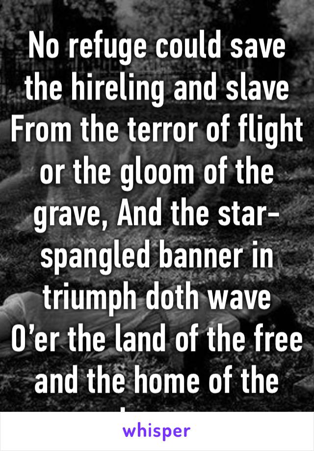 No refuge could save the hireling and slave
From the terror of flight or the gloom of the grave, And the star-spangled banner in triumph doth wave
O’er the land of the free and the home of the brave.