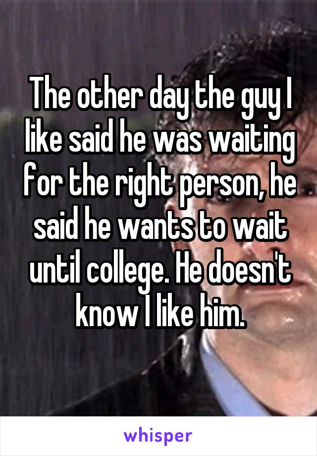The other day the guy I like said he was waiting for the right person, he said he wants to wait until college. He doesn't know I like him.
