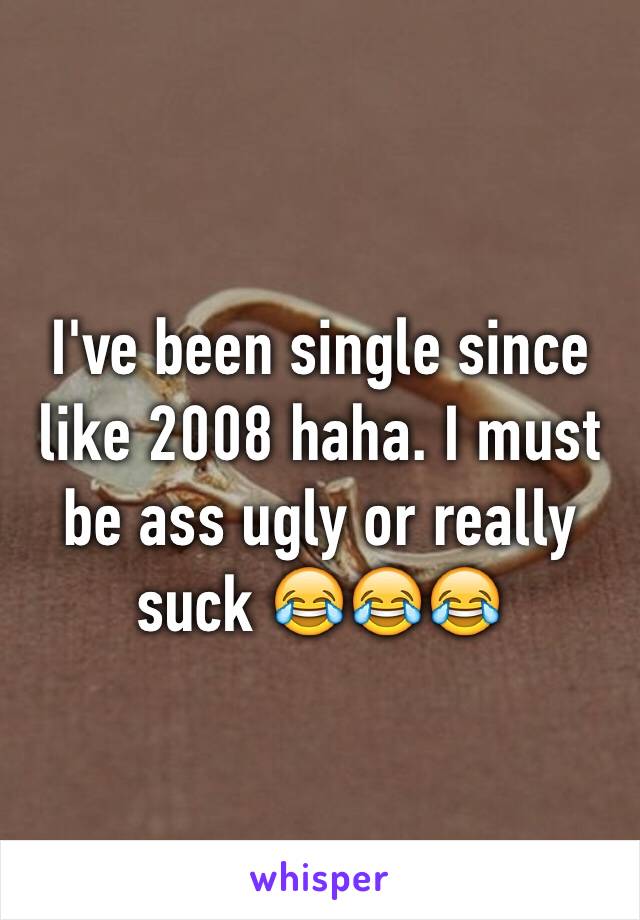 I've been single since like 2008 haha. I must be ass ugly or really suck 😂😂😂